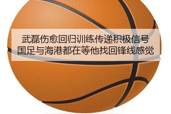 武磊伤愈回归训练传递积极信号 国足与海港都在等他找回锋线感觉