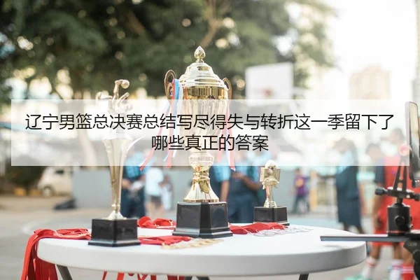 辽宁男篮总决赛总结写尽得失与转折这一季留下了哪些真正的答案
